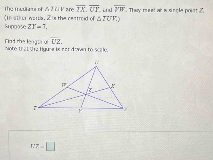 The medians of △ TUV are overline TX, overline UY , and overline VW. They meet at a single point Z. 
(In other words, Z is the centroid of △ TUV.) 
Suppose ZY=7. 
Find the length of overline UZ. 
Note that the figure is not drawn to scale.
UZ=□