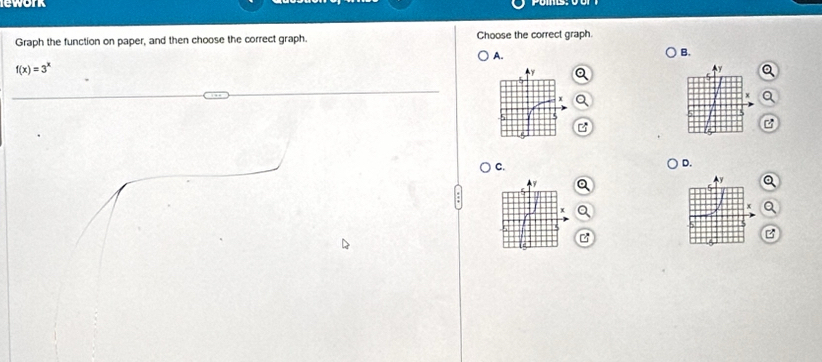 lework 
Graph the function on paper, and then choose the correct graph. Choose the correct graph 
A. 
B.
f(x)=3^x
Ay a
x a 
B 
B 
C. 
D.
y a 
x
x a 
B