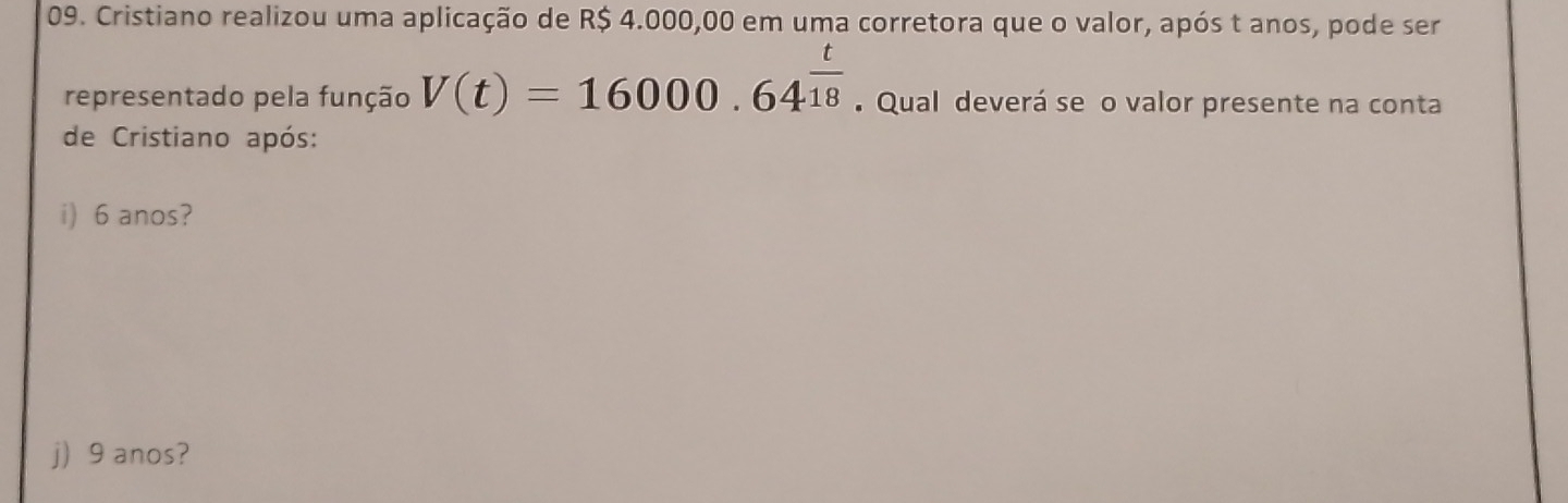 Cristiano realizou uma aplicação de R$ 4.000,00 em uma corretora que o valor, após t anos, pode ser 
representado pela função V(t)=16000.64^(frac t)18 Qual deverá se o valor presente na conta 
de Cristiano após: 
i) 6 anos? 
j) 9 anos?