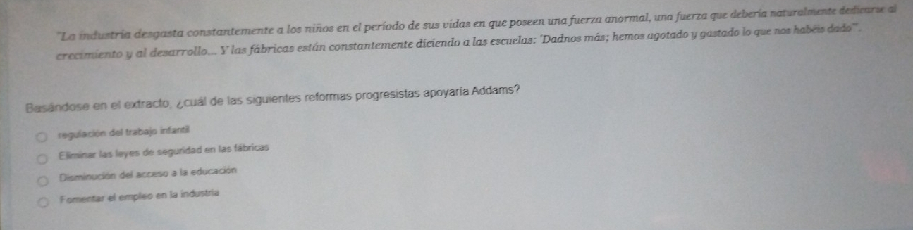 ''La industría desgasta constantemente a los niños en el período de sus vidas en que poseen una fuerza anormal, una fuerza que debería naturalmente dedicarse al
crecimiento y al desarrollo... Y las fábricas están constantemente diciendo a las escuelas: 'Dadnos más; hemos agotado y gastado lo que nos habéis dado''.
Basándose en el extracto, ¿cuál de las siguientes reformas progresistas apoyaría Addams?
regulación del trabajo infantil
Eliminar las leyes de seguridad en las fábricas
Disminución del acceso a la educación
Fomentar el empleo en la industría