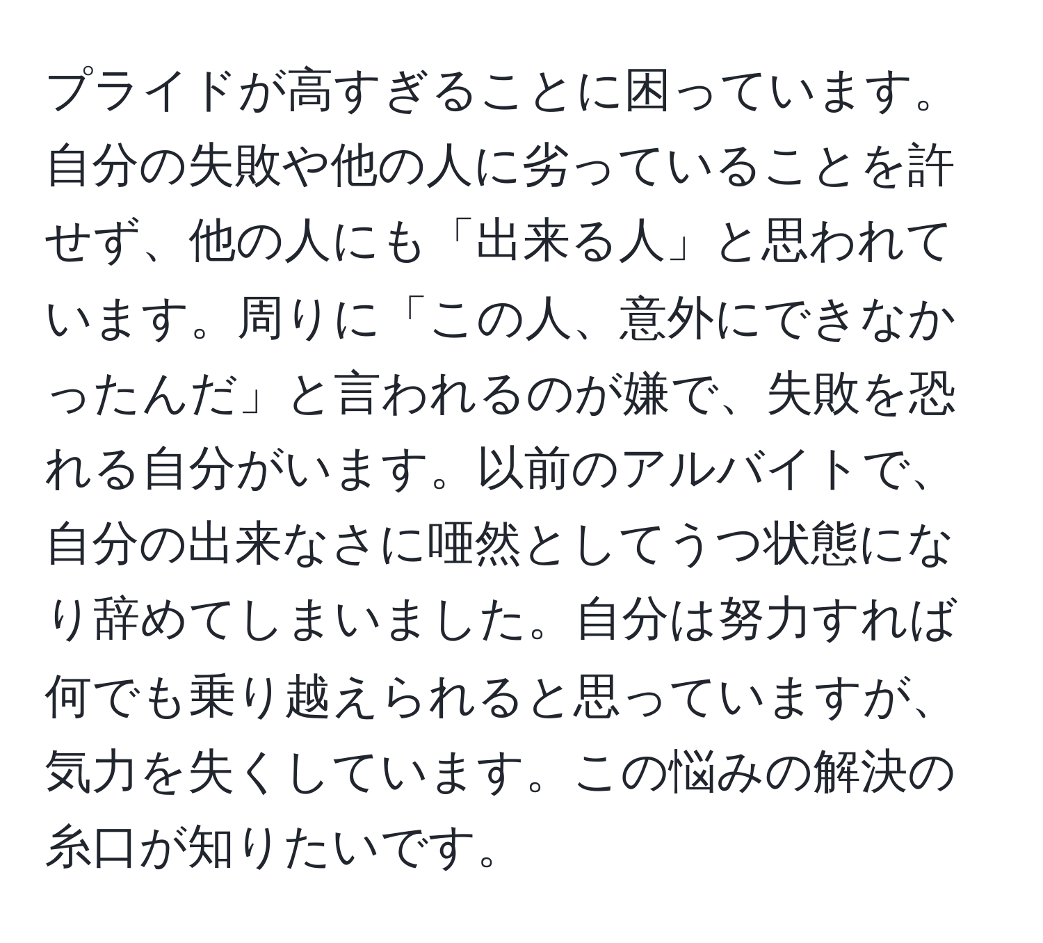 プライドが高すぎることに困っています。自分の失敗や他の人に劣っていることを許せず、他の人にも「出来る人」と思われています。周りに「この人、意外にできなかったんだ」と言われるのが嫌で、失敗を恐れる自分がいます。以前のアルバイトで、自分の出来なさに唖然としてうつ状態になり辞めてしまいました。自分は努力すれば何でも乗り越えられると思っていますが、気力を失くしています。この悩みの解決の糸口が知りたいです。