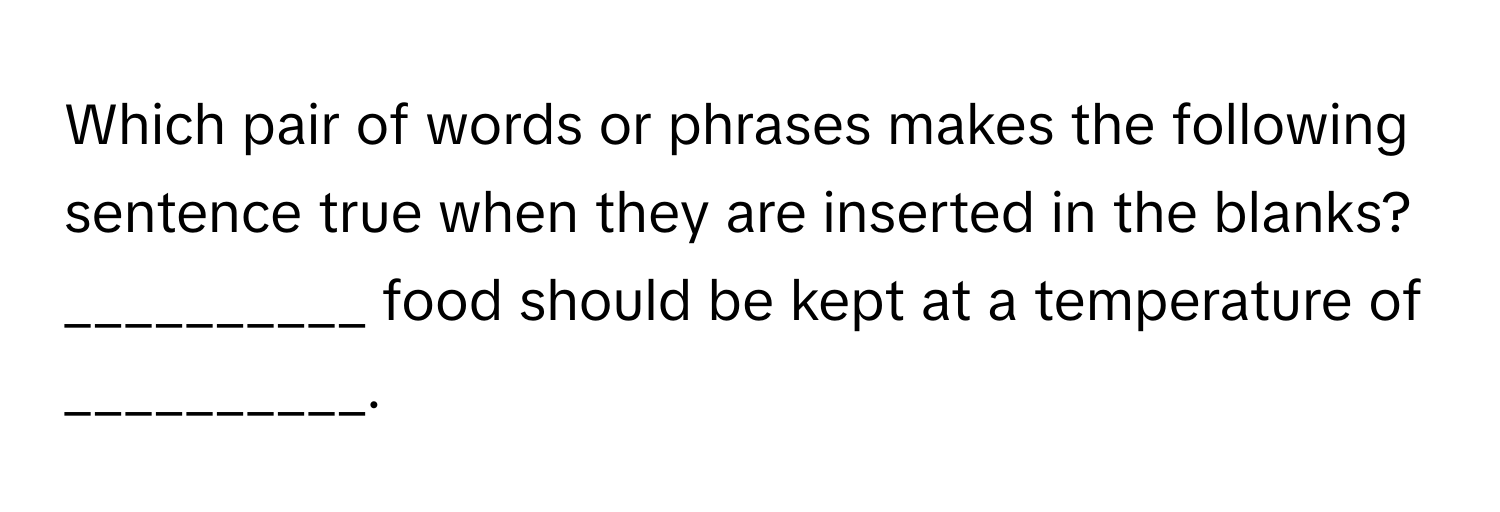 Which pair of words or phrases makes the following sentence true when they are inserted in the blanks?  __________ food should be kept at a temperature of __________.