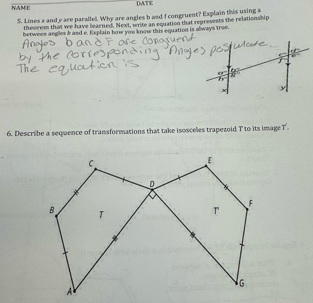 NAME DATE
5. Lines x and y are parallel. Why are angles b and f congruent? Explain this using a
theorem that we have learned. Next, write an equation that represents the relationship
between angles b and e. Explain how you know this equation is always true.
6. Describe a sequence of transformations that take isosceles trapezoid T to its image T'.