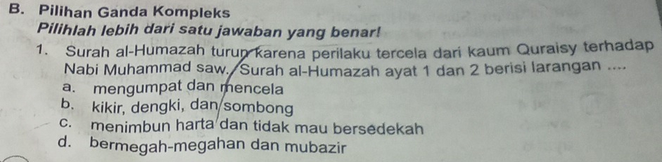 Pilihan Ganda Kompleks
Pilihlah lebih dari satu jawaban yang benar!
1. Surah al-Humazah turun karena perilaku tercela dari kaum Quraisy terhadap
Nabi Muhammad saw. Surah al-Humazah ayat 1 dan 2 berisi larangan ....
a. mengumpat dan mencela
b. kikir, dengki, dan sombong
c. menimbun harta dan tidak mau bersedekah
d. bermegah-megahan dan mubazir