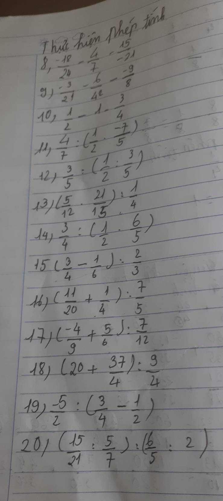 That higm Nhen tind 
8,  (-18)/24 - 4/7 - 15/-21 
g)  (-3)/21 - 6/42 - (-9)/8 
10,  1/2 -1- 3/4 
 4/7 / ( 1/2 ·  (-7)/5 )
 3/5 :( 1/2 : 3/5 )
13 ( 5/12 ·  21/15 ): 1/4 
14)  3/4 :( 1/2 ·  6/5 )
15 ( 3/4 - 1/6 ): 2/3 
) ( 11/20 + 1/4 ): 7/5 
4) ( (-4)/9 + 5/6 ): 7/12 
18) (20+ 37/4 ): 9/4 
19)  (-5)/2 :( 3/4 - 1/2 )
201 ( 15/21 : 5/7 ):( 6/5 :2)