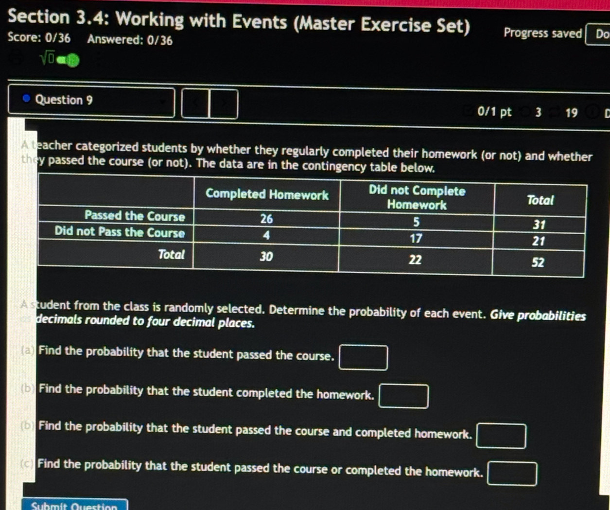 Section 3.4: Working with Events (Master Exercise Set) Progress saved Do 
Score: 0/36 Answered: 0/36 
sqrt(0)aoplus 
Question 9 0/1 pt 3 19 D 
A teacher categorized students by whether they regularly completed their homework (or not) and whether 
they passed the course (or not). The data are in the contingency table below. 
A student from the class is randomly selected. Determine the probability of each event. Give probobilities 
decimals rounded to four decimal places. 
(a) Find the probability that the student passed the course. □ 
(b) Find the probability that the student completed the homework. □ 
(b) Find the probability that the student passed the course and completed homework. □ 
(c) Find the probability that the student passed the course or completed the homework. □ 
Submit Question