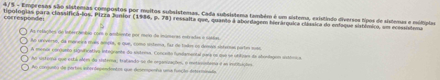 tipologias para classificá-los. Pizza Junior (1986, p. 78) ressalta que, quanto à abordagem hierárquica clássica do enfoque sistémico, um ecossistema corresponde: 4/5 - Empresas são sistemas compostos por muitos subsistemas. Cada subsistema também é um sistema, existindo diversos tipos de sistemas e múltiplas
As relações de intercambio com o ambiente por meio de inúmeras entradas e saídas
Ao universo, da maneira mais ampla, e que, como sistema, faz de todos os demais sistemas partes suas.
A menor conjunto significativo integrante do sistema. Conceito fundamental para os que se utilizam da abordagem sistêmica.
Ao sistema que está além do sisterna; tratando-se de organizações, o metassistera é as instiisições.
Ao comjunto de partes interdependentes que desempenha uma função deterrinada.