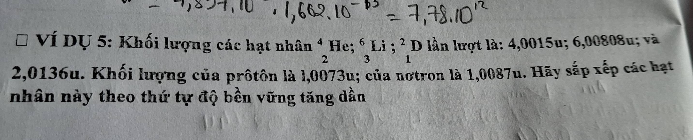 Ví DỤ 5: Khối lượng các hạt nhân beginarrayr 4 2endarray He; beginarrayr 6Li;^2 3endarray D lần lượt là: 4,0015u; 6,00808u; và
2,0136u. Khối lượng của prôtôn là l,0073u; của nơtron là 1,0087u. Hãy sắp xếp các hạt
nhân này theo thứ tự độ bền vững tăng dần