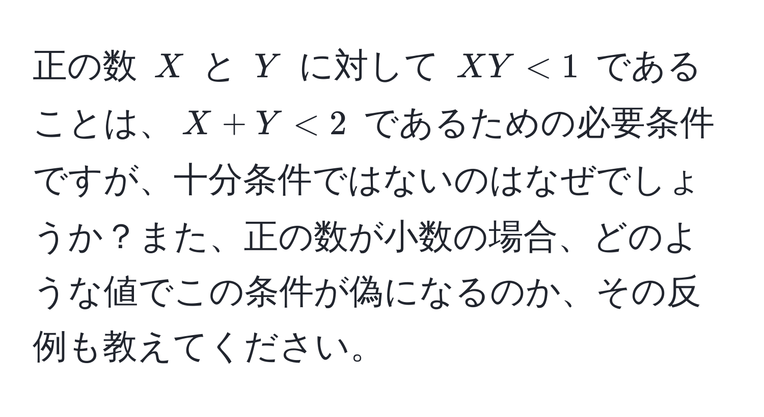 正の数 $X$ と $Y$ に対して $XY < 1$ であることは、$X + Y < 2$ であるための必要条件ですが、十分条件ではないのはなぜでしょうか？また、正の数が小数の場合、どのような値でこの条件が偽になるのか、その反例も教えてください。