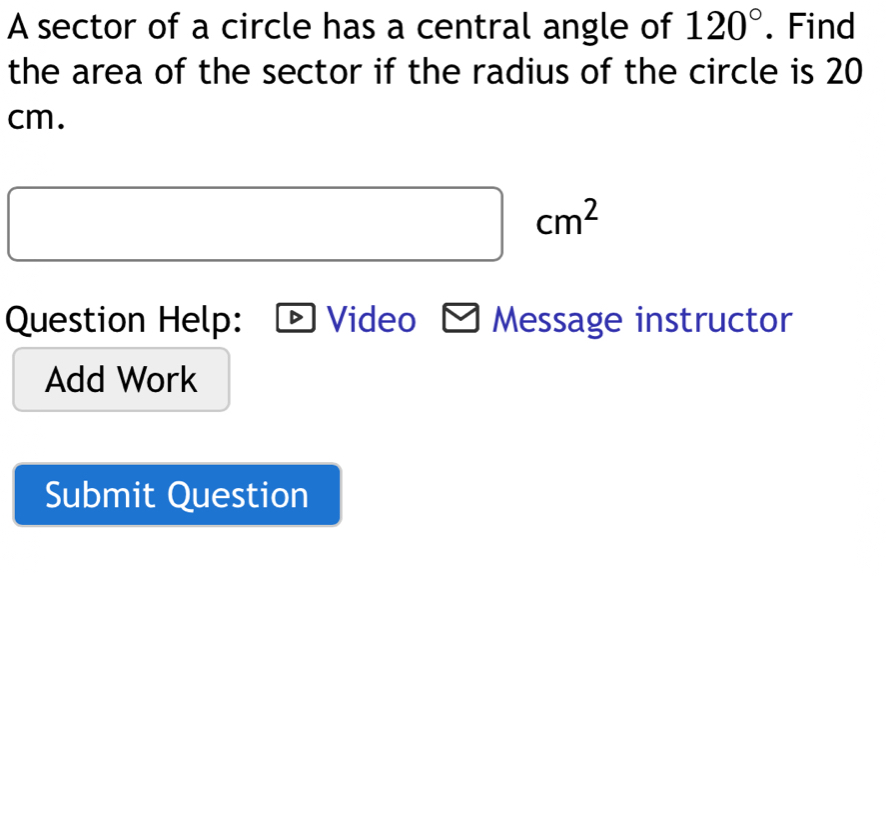 A sector of a circle has a central angle of 120°. Find 
the area of the sector if the radius of the circle is 20
cm.
cm^2
(-3,4)
Question Help: Video Message instructor 
Add Work 
Submit Question