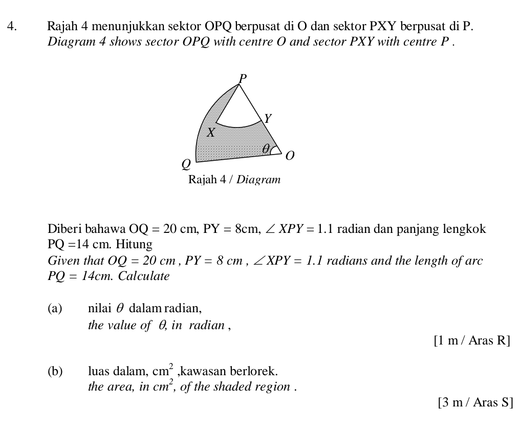 Rajah 4 menunjukkan sektor OPQ berpusat di O dan sektor PXY berpusat di P. 
Diagram 4 shows sector OPQ with centre O and sector PXY with centre P. 
Rajah 4 / Diagram 
Diberi bahawa OQ=20cm, PY=8cm, ∠ XPY=1.1 radian dan panjang lengkok
PQ=14cm. Hitung 
Given that OQ=20cm, PY=8cm, ∠ XPY=1.1 radians and the length of arc
PQ=14cm. Calculate 
(a) nilai θ dalam radian, 
the value of θ, in radian, 
[1 m / Aras R] 
(b) luas dalam, cm^2 ,kawasan berlorek. 
the area, in cm^2 , of the shaded region . 
[3 m / Aras S]