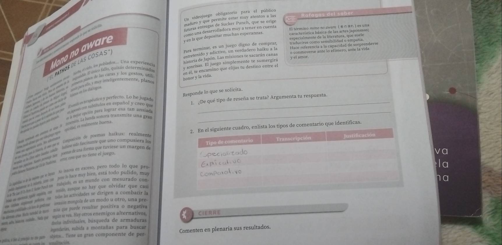 Un videojuego obligatorio para el público
maduro y que permite estar muy atentos a las Rafagas del saber
futuras entregas de Sucker Punch, que se erige
como una desarrolladora muy a tener en cuenta El término mono no aware ( のれ ) es una
Mono no a w are
y en la que depositar muchas esperanzas. característica básica de las artes japonesas;
especialmente de la literatura, que suele
Para terminar, es un juego digno de comprar, traducirse como sensibilidad o empatía.
entretenido y adictivo, un verdadero haiku a la Hace referencia a la capacidad de sorprenderse
historia de Japón. Las misiones te sacarán canas o conmoverse ante lo efímero, ante la vida
y sonrisas. El juego símplemente te sumergirá y el amor.
EL PATHOS DE LAS COSAS
en él, te encamino que elijas tu destino entre el
ias jarea de os tuna tímmas in  primeros planos de las caras y los gestos, uti
honor y la vida.
Responde lo que se solicita.
omo en coabo de plimes do tiguel Angel, sando para ello, y muy inteligentemente, plano
' aicoe 'alinas uado encomo es duto  igjanos en los dua logo
en japonés con subtitulos en español y creo que 1. ¿De qué tipo de reseña se trata? Argumenta tu respuesta.
co e oe e hen o aid e terputico y perfecto. Lo he jugade__
* qaedar no puedes cnárío para desica es la mejor opción para lograr esa tan ansiada
2. En el siguiente cuadro, enlista los tipos de comentario que identificas.
lncle eiada en anetas en unas 34 inmersión. La banda sonora transmite una gras
t ea pusdo aiiceor que esto videufaçgo repre  epicidad, es realmente buena
Tipo de comentario Transcripción Justificación
e ana porena par a iarra, dn esas que se Composición de poemas haikus: realmente
ena na aperíenca única. Nos adrotramo
recopian on is film sibre hamzius cabulle hubiese sido fascinante que uno compusiera lo
upecianzado
rns mas porans. Suero persunaje biet  poemas de una forma que tuviese un margen de
Expicativo
mndría aarse Panmente fue Gd de Bashima. errot, cosa que no tiene el juego
va
la papiital es ie la mejres que se hisan. No innova en exceso, pero todo lo que pro
la
T 
mae memene n a mdsria jano com  pone lo hace muy bien, está todo pulido, muy
d de he Lae te o ore . uve Pruch om  trajado, es un mundo con mesurado con ComParativo
en as enmena uude emuit, cn tenido, aunque no hay que olvidar que casi
am conban simpiten perfertos con todas las actividades se dirigen a combatir la
mcbismno podblicades a s011 de gestionar invasión mongola de un modo u otro, una pre
las dleras amas tícly unidal de mor  misa que puede resultar positiva o negativa
mem aly hinona oubde. Saa que segin se vea. Hay otros enemigos alternativos,
duelos individuales, búsqueda de armaduras CIERRE
4
legendarias, subida a montañas para buscar
e graion, so bim af protepis no me pare objetos.... Tiene un gran componente de per Comenten en plenaria sus resultados.
alización .