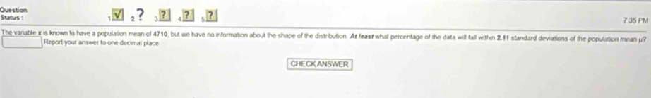 Question 
Status : ! 7 35 PM 
The variable x is known to have a population mean of 4710, but we have no information about the shape of the distribution. At feast what percentage of the data will fall within 2.11 standard deviations of the population mean y? 
Report your answer to one decimal place 
CHECK ANSWER