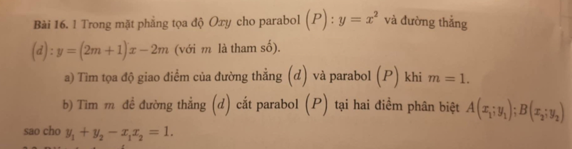 Trong mặt phẳng tọa độ Oxy cho parabol (P):y=x^2 và đường thắng
(d):y=(2m+1)x-2m (với m là tham số). 
a) Tìm tọa độ giao điểm của đường thẳng (d) và parabol (P) khi m=1. 
b) Tìm m đề đường thẳng (d) cắt parabol (P) tại hai điểm phân biệt A(x_1;y_1); B(x_2;y_2)
sao cho y_1+y_2-x_1x_2=1.