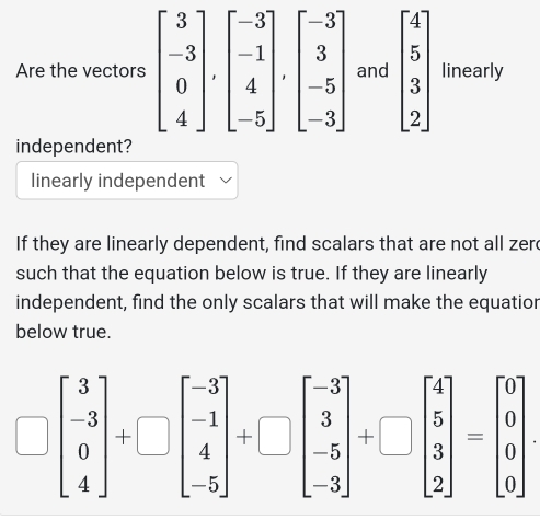 Are the vectornd beginbmatrix 4 5 3 2endbmatrix linearly
independent?
linearly independent
If they are linearly dependent, find scalars that are not all zerd
such that the equation below is true. If they are linearly
independent, find the only scalars that will make the equatior
below true.
beginbmatrix 3 -3 4endbmatrix +□ beginbmatrix -3 -1 4 -5endbmatrix +□ beginbmatrix -3 3 -5 -3endbmatrix +□ beginbmatrix 4 5 3 2endbmatrix =beginbmatrix 0 0 0endbmatrix