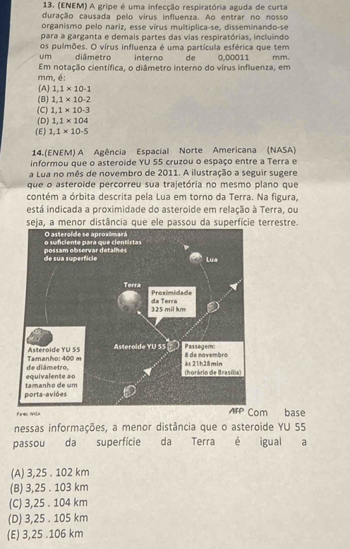 (ENEM) A gripe é uma infecção respiratória aguda de curta
duração causada pelo vírus influenza. Ao entrar no nosso
organismo pelo nariz, esse vírus multiplica-se, disseminando-se
para a garganta e demais partes das vias respiratórias, incluindo
os pulmões. O vírus influenza é uma partícula esférica que tem
u m diâmetro interno de 0,00011 mm.
Em notação científica, o diâmetro interno do vírus influenza, em
mm, é:
(A) 1,1* 10-1
(B) 1,1* 10-2
(C) 1,1* 10-3
(D) 1,1* 104
(E) 1,1* 10-5
14.(ENEM) A Agência Espacial Norte Americana (NASA)
informou que o asteroide YU 55 cruzou o espaço entre a Terra e
a Lua no mês de novembro de 2011. A ilustração a seguir sugere
que o asteroide percorreu sua trajetória no mesmo plano que
contém a órbita descrita pela Lua em torno da Terra. Na figura,
está indicada a proximidade do asteroide em relação à Terra, ou
seja, a menor distância que ele passou da superfície terrestre.
Foreo NASA m base
nessas informações, a menor distância que o asteroide YU 55
passou da superfície da Terra é igual a
(A) 3,25 . 102 km
(B) 3,25 . 103 km
(C) 3,25 . 104 km
(D) 3,25 . 105 km
(E) 3,25 .106 km