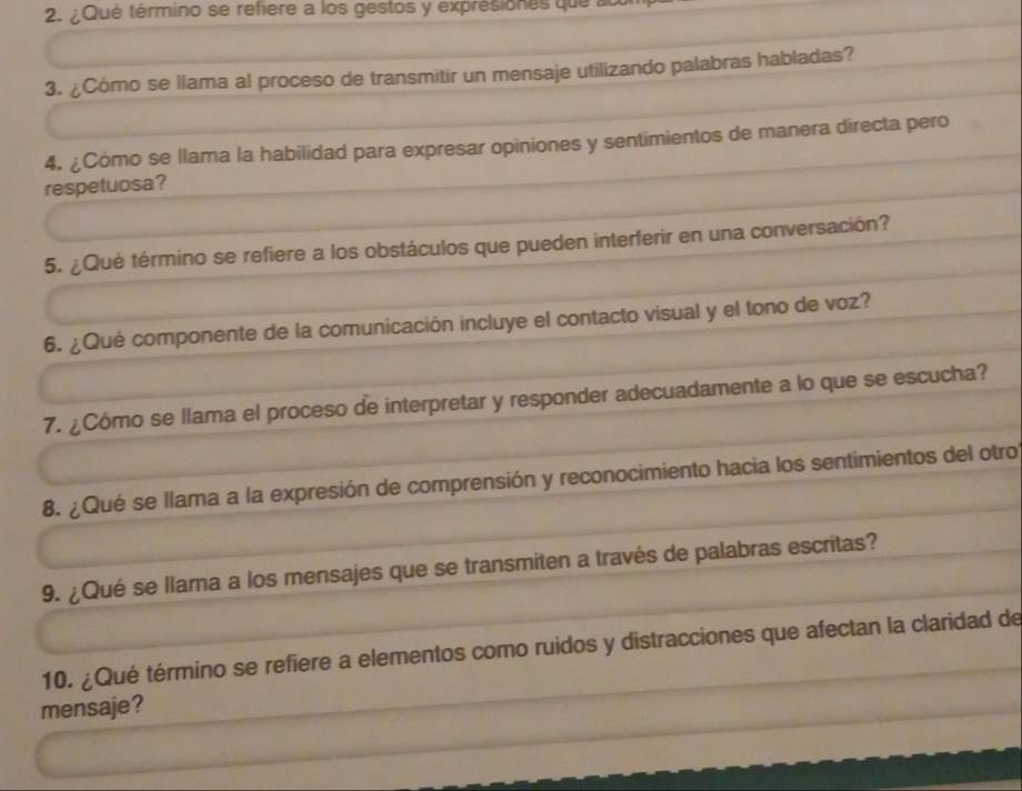 ¿Qué término se refiere a los gestos y exprésiones que ac 
3. ¿Cómo se llama al proceso de transmitir un mensaje utilizando palabras habladas? 
4. ¿Cómo se llama la habilidad para expresar opiniones y sentimientos de manera directa pero 
respetuosa? 
5. ¿Qué término se refiere a los obstáculos que pueden interferir en una conversación? 
6. ¿Qué componente de la comunicación incluye el contacto visual y el tono de voz? 
7. ¿Cómo se llama el proceso de interpretar y responder adecuadamente a lo que se escucha? 
8. ¿Qué se llama a la expresión de comprensión y reconocimiento hacia los sentimientos del otro 
9. ¿Qué se llama a los mensajes que se transmiten a través de palabras escritas? 
10. ¿Qué término se refiere a elementos como ruidos y distracciones que afectan la claridad de 
mensaje?