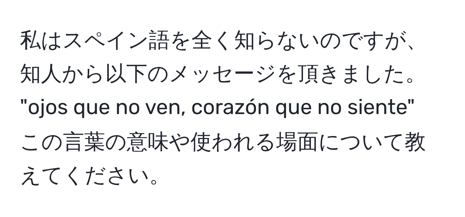 私はスペイン語を全く知らないのですが、知人から以下のメッセージを頂きました。  
"ojos que no ven, corazón que no siente"  
この言葉の意味や使われる場面について教えてください。