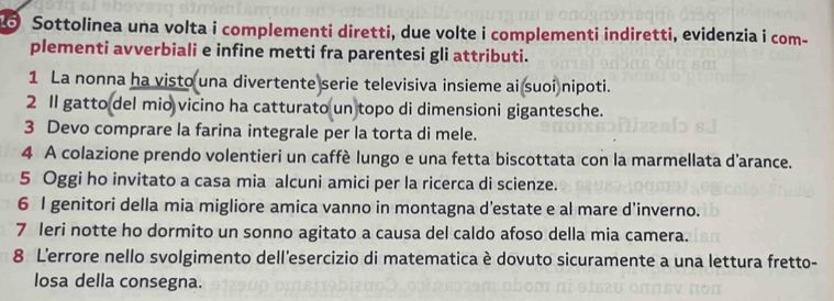 Sottolinea una volta i complementi diretti, due volte i complementi indiretti, evidenzia i com- 
plementi avverbiali e infine metti fra parentesi gli attributi. 
1 La nonna ha visto una divertente serie televisiva insieme ai suoi nipoti. 
2 1l gatto del mio vicino ha catturato un topo di dimensioni gigantesche. 
3 Devo comprare la farina integrale per la torta di mele. 
4 A colazione prendo volentieri un caffè lungo e una fetta biscottata con la marmellata d'arance. 
5 Oggi ho invitato a casa mia alcuni amici per la ricerca di scienze. 
6 l genitori della mia migliore amica vanno in montagna d’estate e al mare d'inverno. 
7 Ieri notte ho dormito un sonno agitato a causa del caldo afoso della mia camera. 
8 L'errore nello svolgimento dell’esercizio di matematica è dovuto sicuramente a una lettura fretto- 
losa della consegna.