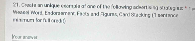 Create an unique example of one of the following advertising strategies: * 1 
Weasel Word, Endorsement, Facts and Figures, Card Stacking (1 sentence 
minimum for full credit) 
Your answer