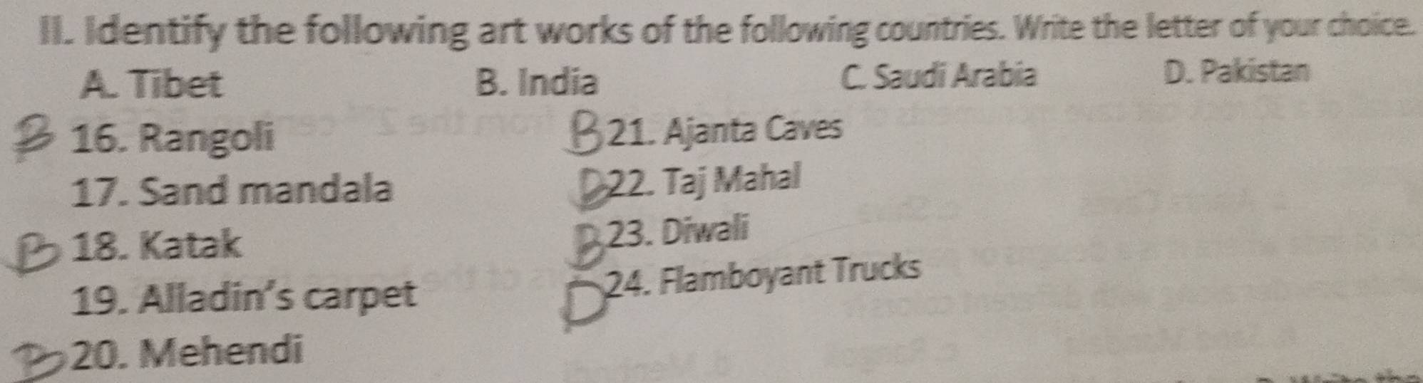 Identify the following art works of the following countries. Write the letter of your choice.
A. Tibet B. India C. Saudi Arabia
D. Pakistan
16. Rangoli 21. Ajanta Caves
17. Sand mandala
22. Taj Mahal
18. Katak
23. Diwali
19. Alladin’s carpet
24. Flamboyant Trucks
20. Mehendi