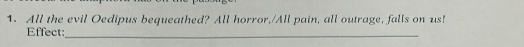 All the evil Oedipus bequeathed? All horror,/All pain, all outrage, falls on us! 
Effect:_