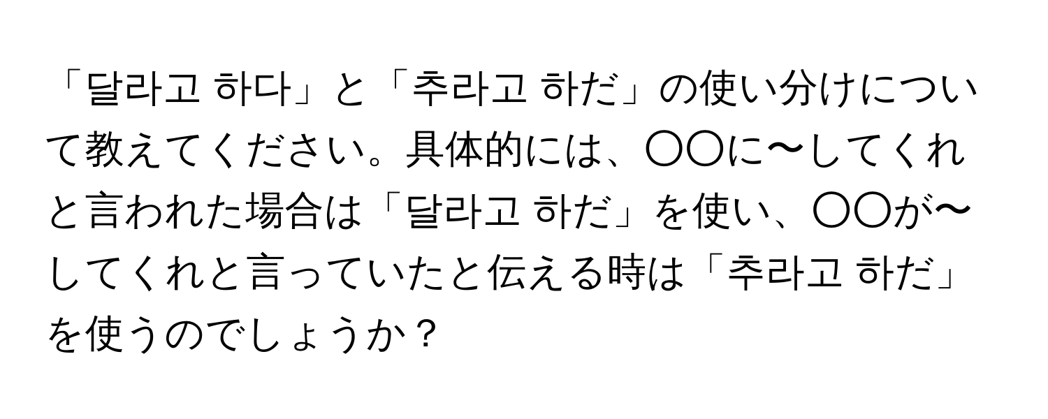 「달라고 하다」と「추라고 하だ」の使い分けについて教えてください。具体的には、○○に〜してくれと言われた場合は「달라고 하だ」を使い、○○が〜してくれと言っていたと伝える時は「추라고 하だ」を使うのでしょうか？