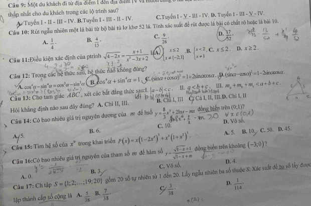 Một du khách đã từ địa điểm 1 dến địa điểm 1V vi nun đùng t
thấp nhất cho du khách trong các lộ trình sau?
Tuyến I - II - III - IV. B,Tuyến I - III - II - IV, C. Tuyển I-V-1II-IV. D. Tuyển 1-III-_ V-IV.
Câu 10: Rút ngẫu nhiên một lá bài từ bộ bài tú lơ khơ 52 lá. Tính xác suất để rút được là bài có chất rõ hoặc lá bài 10.
C.
A.  1/4 - B. frac 4(13)°  9/26 · D.  17/52 ·
Cầu 11:Điều kiện xác định của ptrình sqrt(4-2x)= (x+1)/x^3-3x+2  lǎA. beginarrayl x≤ 2 x=(-2;1)endarray. .B, beginarrayl x<2 x!= 1endarray.. C. x≤ 2. D. x≥ 2.
Câu 12: Trong các hệ thức sau, hệ thức nào không đúng? sina m∠ 1
A cos' alpha -sin^4alpha =cos^2alpha -sin^2alpha B. cos^4alpha +sin^4alpha =1. C. (sin alpha +cos alpha )^2=1+2 sinα∞sα. ¡D. (sinα -cos alpha )^2=1-2
I].
Câu 13: Chọ tam giác ABC * , xét các bắt đẳng thức sau:I. |a-b| q [I]. m_a+m_b+m_c
Hỏi khẳng định não sau dây đúng? A. Chỉ II, III. B. Chi I, III III.D. Chi I, II
Câu 14: Có bao nhiêu giá trị nguyên dương của, m để hố y= 8/3 x^3+2ln x-mx đòng biến trên (0;1)
D.
A/5. B. 6. C. 10.
Câu 15: Tìm hệ số của x^9 trong khai triển P(x)=x(1-2x^4)^3+x^3(1+x^2)^5. A. 5. B. 10. C. 50. D. 45.
Câu 16:Có bao nhiêu giá trị nguyên của tham số m để hàm số y= (sqrt(1-x)+1)/sqrt(1-x)+m  đồng biến trên khoảng (-3;0) 7
A. 0. B.3 C. Vô số.
D. 4.
Câu 17: Ch tập S= 1;2;...;19;20 gồm 20 số tự nhiên từ 1 đến 20. Lầy ngẫu nhiên ba số thuộc S. Xác suất để ba số lấy được
lập thành cấp số cộng là A.  5/38  B.  7/38 · C  3/38 · D.  1/114 ·