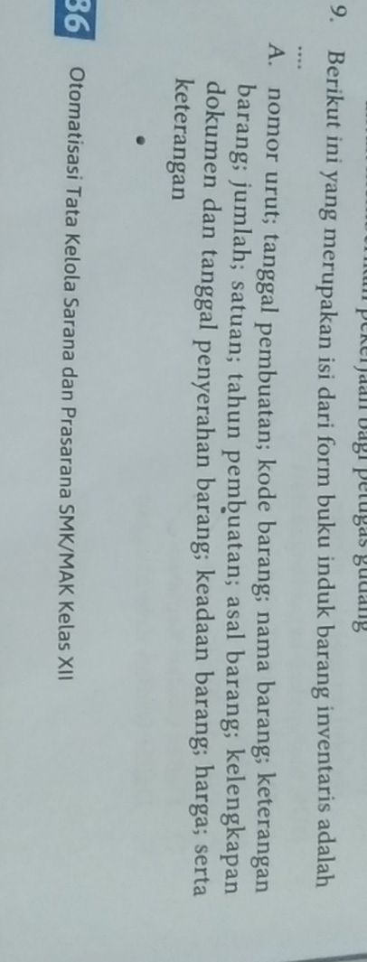 ekerjaan bagi petugas gudang
9. Berikut ini yang merupakan isi dari form buku induk barang inventaris adalah
…
A. nomor urut; tanggal pembuatan; kode barang; nama barang; keterangan
barang; jumlah; satuan; tahun pembuatan; asal barang; kelengkapan
dokumen dan tanggal penyerahan barang; keadaan barang; harga; serta
keterangan
36 Otomatisasi Tata Kelola Sarana dan Prasarana SMK/MAK Kelas XII