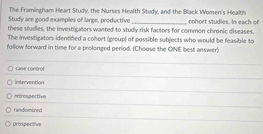 The Framingham Heart Study, the Nurses Health Study, and the Black Women's Health
Study are good examples of large, productive _cohort studies. In each of
these studies, the investigators wanted to study risk factors for common chronic diseases.
The investigators identifed a cohort (group) of possible subjects who would be feasible to
follow forward in time for a prolonged period. (Choose the ONE best answer)
case control
intervention
retrospective
randomized
prospective