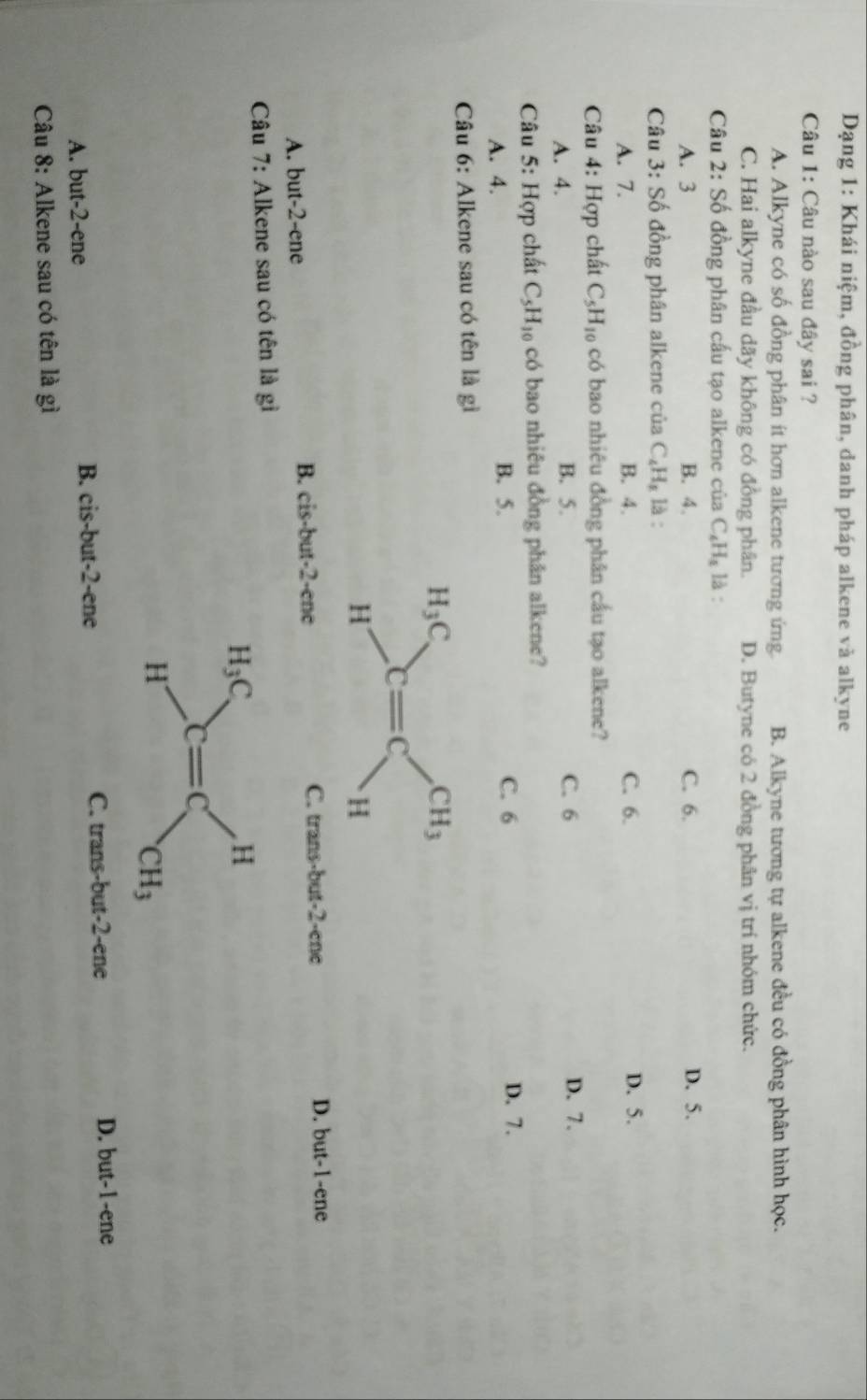 Dạng 1: Khái niệm, đồng phân, danh pháp alkene và alkyne
Câu 1: Câu nào sau đây sai ?
A. Alkyne có số đồng phân ít hơn alkene tương ứng. B. Alkyne tương tự alkene đều có đồng phân hình học.
C. Hai alkyne đầu dãy không có đồng phân. D. Butyne có 2 đồng phân vị trí nhóm chức.
Câu 2:S_0^((_·)) đồng phân cấu tạo alkene của C_4H_4 là :
A. 3 B. 4. C. 6. D. 5.
Câu 3:Shat o đồng phân alkene của C_4H_8 là :
A. 7. B. 4. C. 6. D. 5.
Câu 4: Hợp chất C_5H_10 có bao nhiêu đồng phân cầu tạo alkene?
A. 4. B. 5. C. 6 D. 7.
Câu 5: Hợp chất C_5H_10 có bao nhiêu đồng phân alkene?
B. 5. C. 6
A. 4. D. 7.
Câu 6: Alkene sau có tên là gì
H_3C
CH_3
c=c
H
H
B. cis.b C. trans-but -2 -ene D. but -1 -ene
A. but -2 -ene ut -2 -ene
Câu 7: Alkene sau có tên là gì
H_3C
H
C=C
H
CH_3
A. but -2 -ene B. cis-but -2 -ene C. trans-but -2 -ene D. but -1 -ene
Câu 8: Alkene sau có tên là gì