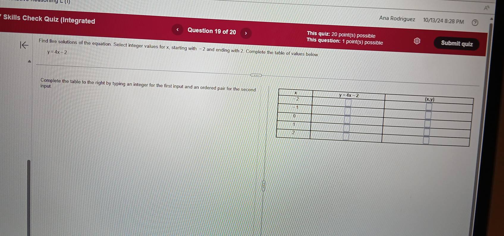 ∠ 1
Skills Check Quiz (Integrated
Ana Rodriguez 10/13/24 8:28 PM
Question 19 of 20 This quiz: 20 point(s) possible
This question: 1 point(s) possible
Submit quiz
Find five solutions of the equation. Select integer values for x, starting with - 2 and ending with 2. Complete the table of values below
y=4x-2
Complete the table to the right by typing an integer for the first input and an ordered pair for the second
input