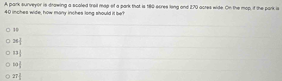 A park surveyor is drawing a scaled trail map of a park that is 180 acres long and 270 acres wide. On the map, if the park is
40 inches wide, how many inches long should it be?
10
26 2/3 
13 1/3 
10 2/3 
27 2/3 