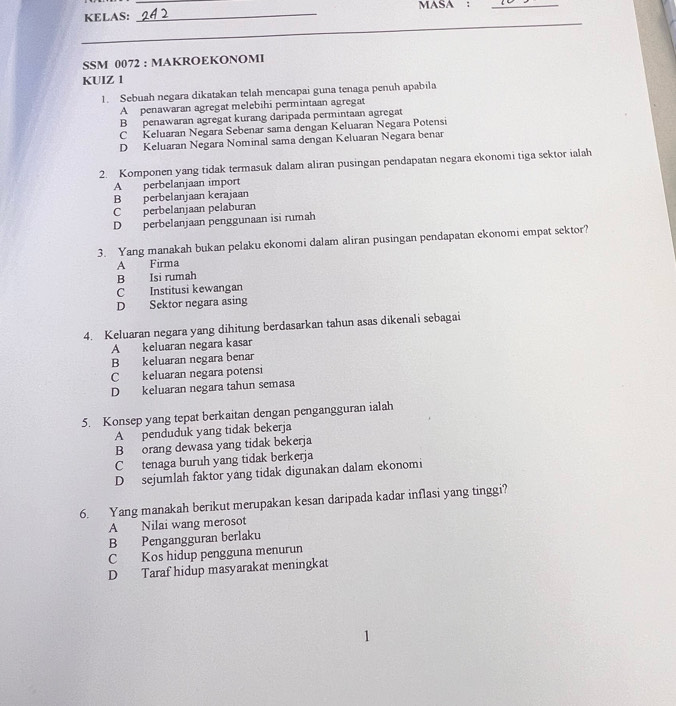 KELAS: __MASA :_
SSM 0072 : MAKROEKONOMI
KUIZ 1
1. Sebuah negara dikatakan telah mencapai guna tenaga penuh apabila
A penawaran agregat melebihi permintaan agregat
B penawaran agregat kurang daripada permintaan agregat
C Keluaran Negara Sebenar sama dengan Keluaran Negara Potensi
D Keluaran Negara Nominal sama dengan Keluaran Negara benar
2. Komponen yang tidak termasuk dalam aliran pusingan pendapatan negara ekonomi tiga sektor ialah
A perbelanjaan import
B perbelanjaan kerajaan
C perbelanjaan pelaburan
D perbelanjaan penggunaan isi rumah
3. Yang manakah bukan pelaku ekonomi dalam aliran pusingan pendapatan ekonomi empat sektor?
A Firma
B Isi rumah
C Institusi kewangan
D Sektor negara asing
4. Keluaran negara yang dihitung berdasarkan tahun asas dikenali sebagai
A keluaran negara kasar
B keluaran negara benar
C keluaran negara potensi
D keluaran negara tahun semasa
5. Konsep yang tepat berkaitan dengan pengangguran ialah
A penduduk yang tidak bekerja
B orang dewasa yang tidak bekerja
C tenaga buruh yang tidak berkerja
D sejumlah faktor yang tidak digunakan dalam ekonomi
6. Yang manakah berikut merupakan kesan daripada kadar inflasi yang tinggi?
A Nilai wang merosot
B Pengangguran berlaku
C Kos hidup pengguna menurun
D Taraf hidup masyarakat meningkat