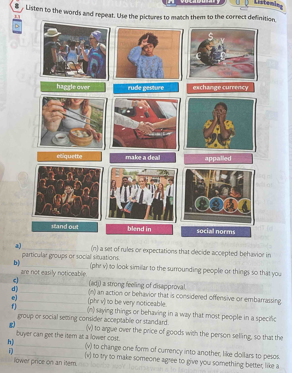 vocaduary 
Listening 
8 Listen to the words and repeat. Use the pictures to match them to the correct definition. 
3.1 
a)_ (n) a set of rules or expectations that decide accepted behavior in 
particular groups or social situations. 
b)_ (phr v) to look similar to the surrounding people or things so that you 
are not easily noticeable. 
c)_ (adj) a strong feeling of disapproval. 
d) 
_(n) an action or behavior that is considered offensive or embarrassing. 
e) _(phr v) to be very noticeable. 
f) _(n) saying things or behaving in a way that most people in a specific 
group or social setting consider acceptable or standard. 
g) _(v) to argue over the price of goods with the person selling, so that the 
buyer can get the item at a lower cost. 
h)__ (v) to change one form of currency into another, like dollars to pesos. 
i) (v) to try to make someone agree to give you something better, like a 
lower price on an item.