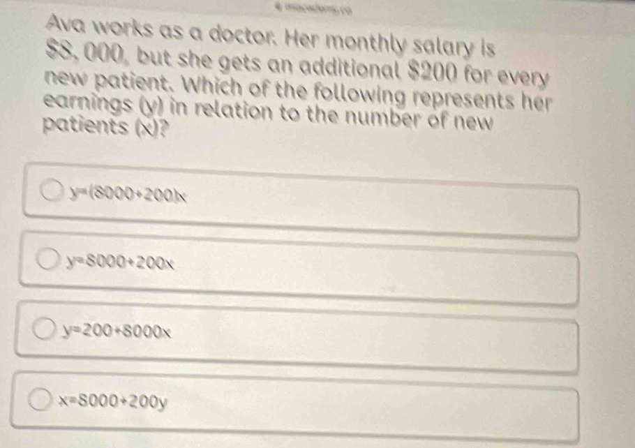 Ava works as a doctor. Her monthly salary is
$8, 000, but she gets an additional $200 for every
new patient. Which of the following represents her
earnings (y) in relation to the number of new
patients (x)?
y=(8000+200)x
y=8000+200x
y=200+8000x
x=8000+200y