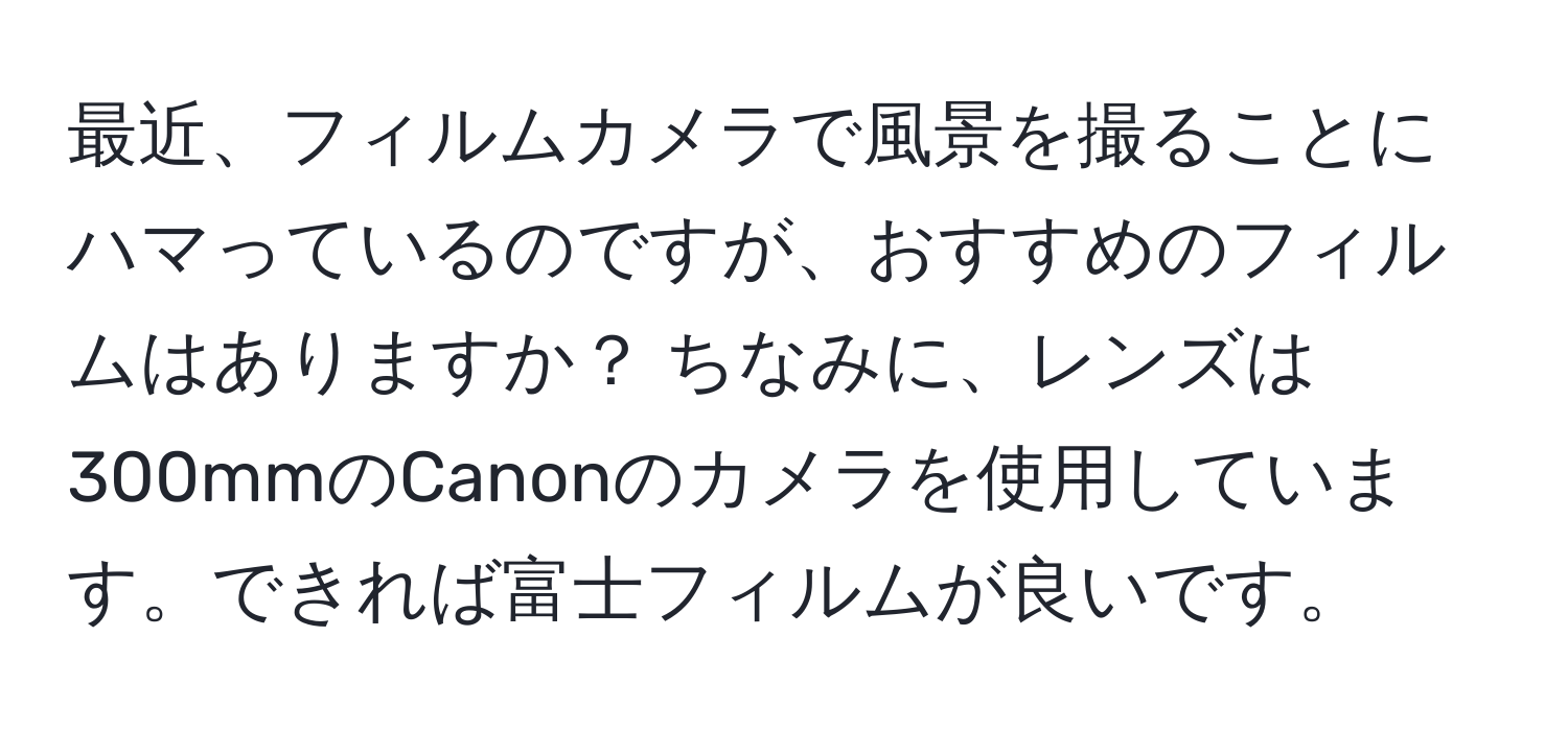 最近、フィルムカメラで風景を撮ることにハマっているのですが、おすすめのフィルムはありますか？ ちなみに、レンズは300mmのCanonのカメラを使用しています。できれば富士フィルムが良いです。