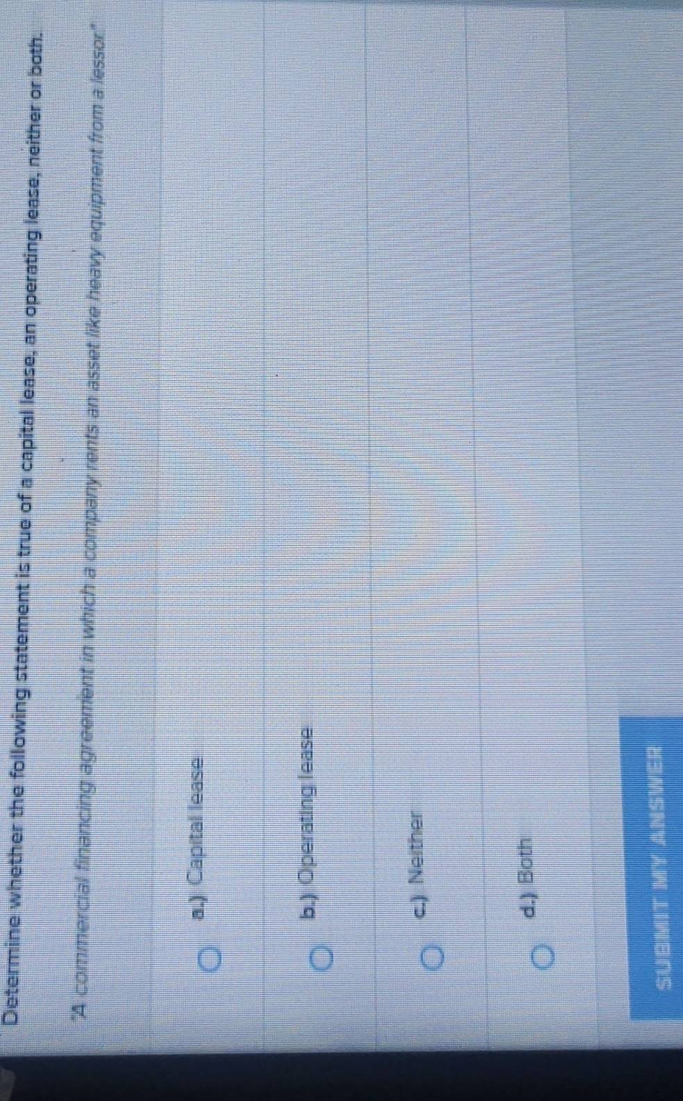 Determine whether the following statement is true of a capital lease, an operating lease, neither or both.
"A commercial financing agreement in which a company rents an asset like heavy equipment from a lessor."
a.) Capital lease
b.) Operating lease
c.) Neither
d.) Both
SUBMIT MY ANSWER