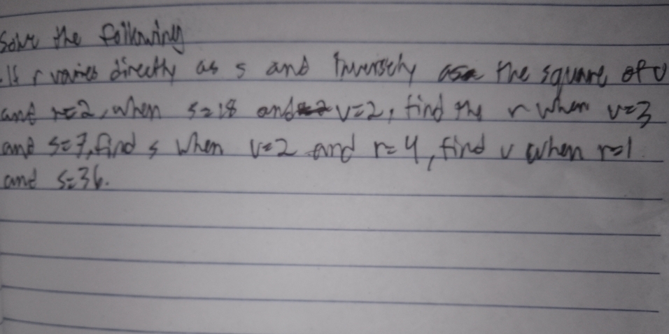 sove the following 
If rvaies dirally as s and Tnerstly the squart ofo 
ant r=2 ,when 5zi8 and v=2 , find thy r when v=3
and S=7 find s when v=2 and r=4 find v when n 2
and S=36.