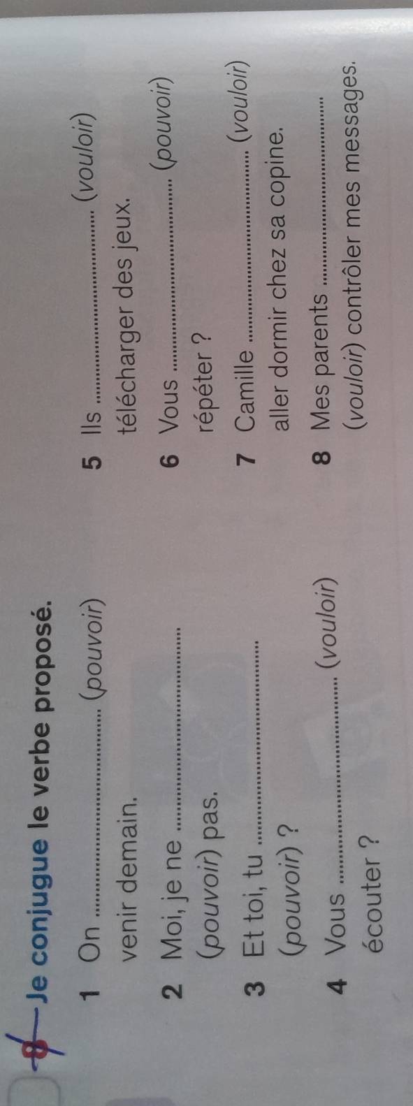 Je conjugue le verbe proposé. 
1 On _(pouvoir) 5 lls _(vouloir) 
venir demain. télécharger des jeux. 
2 Moi, je ne _ 6 Vous _(pouvoir) 
(pouvoir) pas. répéter ? 
3 Et toi, tu _7 Camille_ 
(vouloir) 
(pouvoir) ? aller dormir chez sa copine.
4 Vous _(vouloir) 8 Mes parents_ 
(vouloir) contrôler mes messages. 
écouter ?