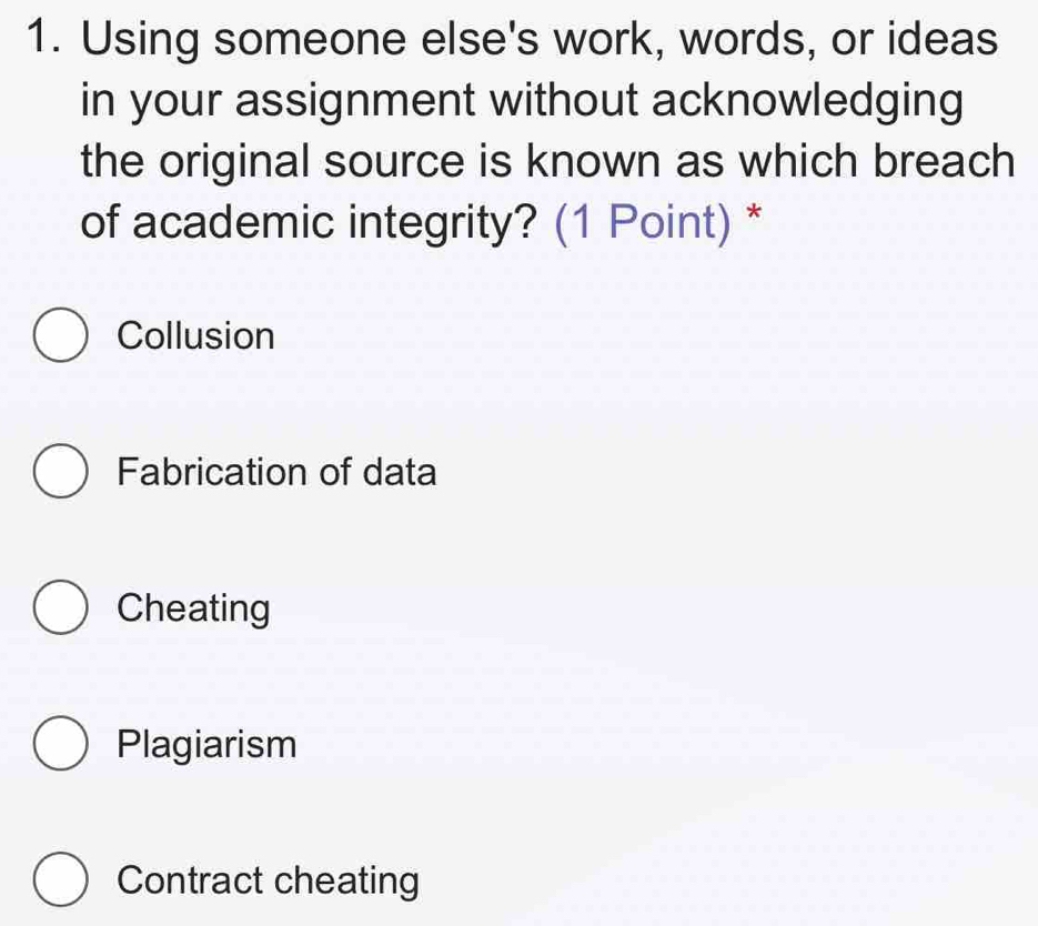 Using someone else's work, words, or ideas
in your assignment without acknowledging
the original source is known as which breach
of academic integrity? (1 Point) *
Collusion
Fabrication of data
Cheating
Plagiarism
Contract cheating