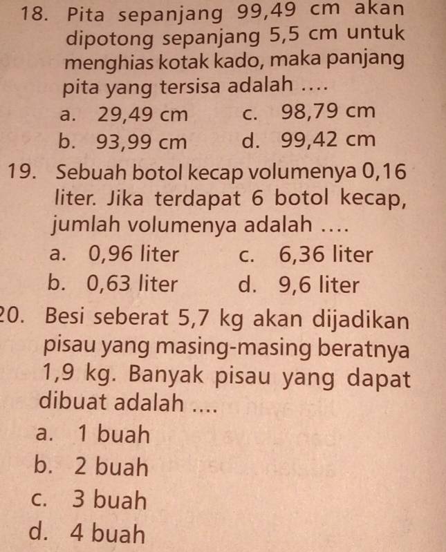 Pita sepanjang 99,49 cm akan
dipotong sepanjang 5,5 cm untuk
menghias kotak kado, maka panjang
pita yang tersisa adalah ....
a. 29,49 cm c. 98,79 cm
b. 93,99 cm d. 99,42 cm
19. Sebuah botol kecap volumenya 0,16
liter. Jika terdapat 6 botol kecap,
jumlah volumenya adalah ....
a. 0,96 liter c. 6,36 liter
b. 0,63 liter d. 9,6 liter
20. Besi seberat 5,7 kg akan dijadikan
pisau yang masing-masing beratnya
1,9 kg. Banyak pisau yang dapat
dibuat adalah ....
a. 1 buah
b. 2 buah
c. 3 buah
d. 4 buah