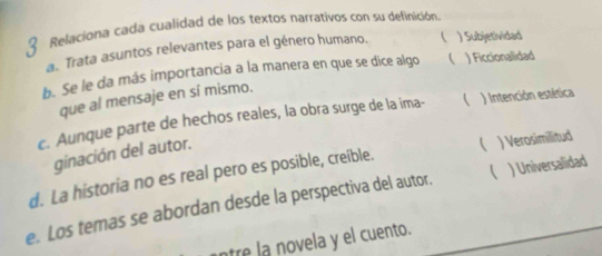 Relaciona cada cualidad de los textos narrativos con su definición.
a. Trata asuntos relevantes para el género humano.  ) Subjetividad
b. Se le da más importancia a la manera en que se dice algo  ) Ficcionalidad
que al mensaje en sí mismo.
c. Aunque parte de hechos reales, la obra surge de la ima-  ) Intención estética
ginación del autor.
(
d. La historia no es real pero es posible, creible. ) Verosimilitud
e. Los temas se abordan desde la perspectiva del autor. _ ) Universalidad
ntre la novela y el cuento.