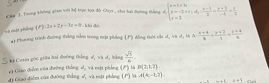 Cầu 2. Trong không gian với hệ trục tọa độ Oxyz , cho hai đường thằng độ beginarrayl x=1+3t y=-2+t;d_3: (x-1)/2 = (y+2)/-1 = z/2 endarray.
và mặt phẳng (P): 2x+2y-3z=0. khi đó: 
a) Phương trình đường thẳng nằm trong mặt phẳng (P) đồng thời cất d_1 vù d_2 là △ : (x+4)/8 = (y+2)/1 = (z+4)/6 
b) Cosin góc giữa hai đường thẳng d_1 và d_2 bằng  sqrt(5)/6 . 
c) Giao điểm của đường thẳng d_2 và mặt phẳng (P) là B(2;1;2). 
d) Giao điểm của đường thẳng d_1 và mặt phẳng (P) là A(4;-1;2).
v+1 z+1 Goi