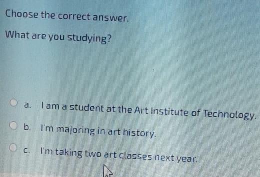 Choose the correct answer.
What are you studying?
a. I am a student at the Art Institute of Technology.
b. I'm majoring in art history.
c. I'm taking two art classes next year.