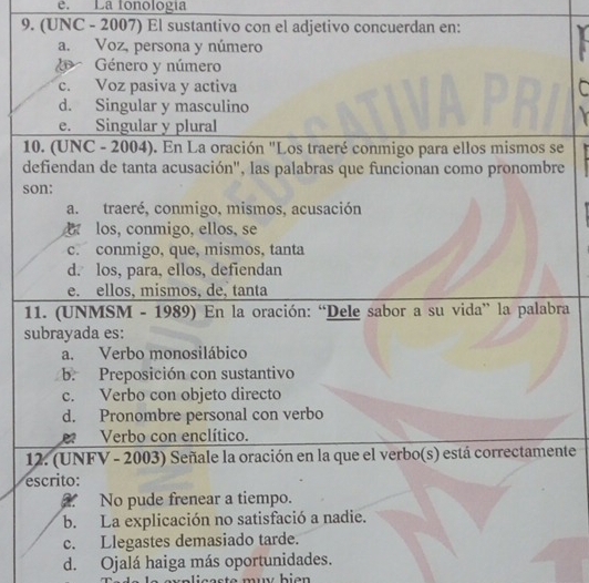 e. La fonología
9. (UNC - 2007) El sustantivo con el adjetivo concuerdan en:
a. Voz, persona y número
Género y número
c. Voz pasiva y activa C
d. Singular y masculino
e. Singular y plural
10. (UNC - 2004). En La oración "Los traeré conmigo para ellos mismos se
defiendan de tanta acusación", las palabras que funcionan como pronombre
son:
a. traeré, conmigo, mismos, acusación
los, conmigo, ellos, se
c. conmigo, que, mismos, tanta
d. los, para, ellos, defiendan
e. ellos, mismos, de, tanta
11. (UNMSM - 1989) En la oración: “Dele sabor a su vida” la palabra
subrayada es:
a. Verbo monosilábico
b. Preposición con sustantivo
c. Verbo con objeto directo
d. Pronombre personal con verbo
e Verbo con enclítico.
12. (UNFV - 2003) Señale la oración en la que el verbo(s) está correctamente
escrito:
No pude frenear a tiempo.
b. La explicación no satisfació a nadie.
c. Llegastes demasiado tarde.
d. Ojalá haiga más oportunidades.
u a ligaste mw bie n