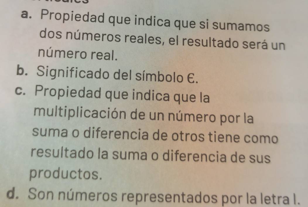 a. Propiedad que indica que si sumamos
dos números reales, el resultado será un
número real.
b. Significado del símbolo E.
c. Propiedad que indica que la
multiplicación de un número por la
suma o diferencia de otros tiene como
resultado la suma o diferencia de sus
productos.
d. Son números representados por la letra l.