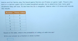 Valenia and her family play the board game Parrots and Pirates on game night. Players who 
land on a cannon space roll a 6 -sided weighted penalty die to determine how many gold 
the results. doubloons they wil lose. To see how the die is weighted, Valeria rolls it 15 times and records 
Based on the dats, what is the probability of rolling a $ with this die? 
Write your answer as a fraction or whole nymber