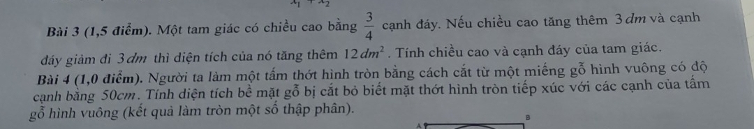 x_2 
Bài 3 (1,5 điểm). Một tam giác có chiều cao bằng  3/4  cạnh đáy. Nếu chiều cao tăng thêm 3 dm và cạnh 
đáy giảm đi 3 ơm thì diện tích của nó tăng thêm 12dm^2. Tính chiều cao và cạnh đáy của tam giác. 
Bài 4 (1,0 điểm). Người ta làm một tấm thớt hình tròn bằng cách cắt từ một miếng gỗ hình vuông có độ 
cạnh bằng 50cm. Tính diện tích bề mặt gỗ bị cắt bỏ biết mặt thớt hình tròn tiếp xúc với các cạnh của tấm 
gỗ hình vuông (kết quả làm tròn một số thập phân). 
B