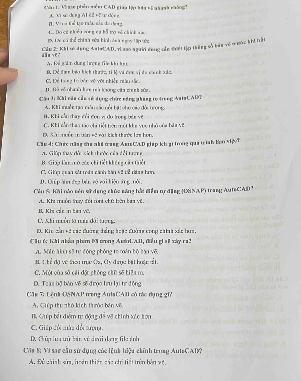 Vì sao phần mềm CAD giúp lập bản vẽ nhanh chóng?
A. Vì sử dụng AI để vẽ tự động.
B. Vì có thể tạo màu sắc đa dạng.
C. Do có nhiều công cụ hỗ trợ vẽ chính xác.
D. Do có thể chỉnh sửa hình ảnh ngay lập tức.
Câu 2: Khi sử dụng AutoCAD, vì sao người dùng cần thiết lập thông số bản vẽ trước khi bắt
đầu vẽ?
A. Để giảm dung lượng file khi lưu.
B. Để đảm bảo kích thước, tỉ lệ và đơn vị đo chính xác.
C. Để trang trí bản vẽ với nhiều màu sắc.
D. Đề vẽ nhanh hơn mà không cần chinh sửa.
Câu 3: Khi nào cần sử dụng chức năng phóng to trong AutoCAD?
A. Khi muốn tạo màu sắc nổi bật cho các đối tượng.
B. Khi cần thay đồi đơn vị đo trong bản vẽ.
C. Khi cần thao tác chi tiết trên một khu vực nhỏ của bản vẽ.
D. Khi muốn in bản vẽ với kích thước lớn hơn.
Câu 4: Chức năng thu nhỏ trong AutoCAD giúp ích gì trong quá trình làm việc?
A. Giúp thay đổi kích thước của đối tượng.
B. Giúp làm mờ các chi tiết không cần thiết.
C. Giúp quan sát toàn cảnh bản vẽ dễ dàng hơn.
D. Giúp làm đẹp bản vẽ với hiệu ứng mới.
Câu 5: Khi nào nên sử dụng chức năng bắt điểm tự động (OSNAP) trong AutoCAD?
A. Khi muốn thay đổi font chữ trên bản vẽ.
B. Khi cần in bản vẽ.
C. Khi muốn tô màu đối tượng.
D. Khi cần vẽ các đường thẳng hoặc đường cong chính xác hơn.
Câu 6: Khi nhấn phím F8 trong AutoCAD, điều gì sẽ xảy ra?
A. Màn hình sẽ tự động phóng to toàn bộ bản vẽ.
B. Chế độ vẽ theo trục Ox, Oy được bật hoặc tắt.
C. Một cửa sổ cài đặt phông chữ sẽ hiện ra.
D. Toàn bộ bản vẽ sẽ được lưu lại tự động.
Câu 7: Lệnh OSNAP trong AutoCAD có tác dụng gì?
A. Giúp thu nhỏ kích thước bản vẽ.
B. Giúp bắt điểm tự động để vẽ chính xác hơn.
C. Giúp đổi màu đổi tượng.
D. Giúp lưu trữ bản vẽ dưới dạng file ảnh.
Câu 8: Vì sao cần sử dụng các lệnh hiệu chỉnh trong AutoCAD?
A. Để chỉnh sửa, hoàn thiện các chi tiết trên bản vẽ.